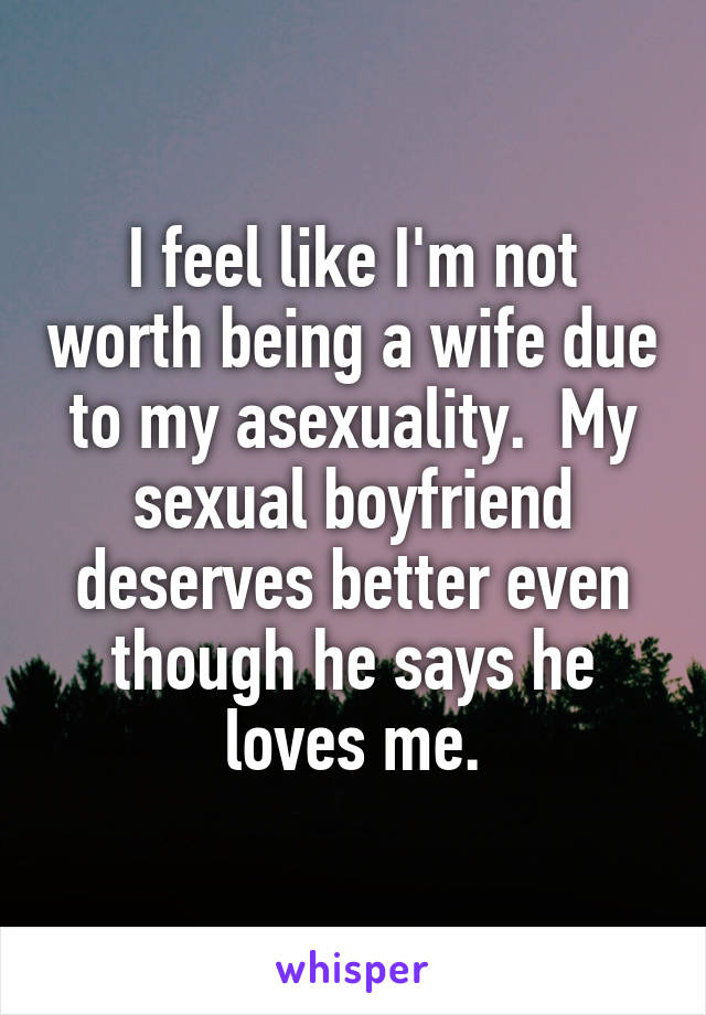 I feel like I'm not worth being a wife due to my asexuality.  My sexual boyfriend deserves better even though he says he loves me.