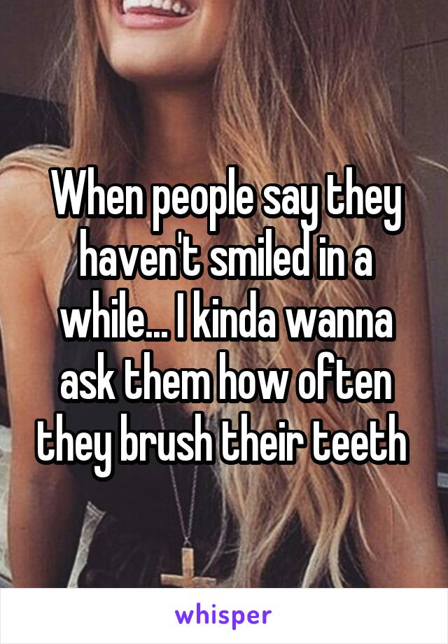 When people say they haven't smiled in a while... I kinda wanna ask them how often they brush their teeth 