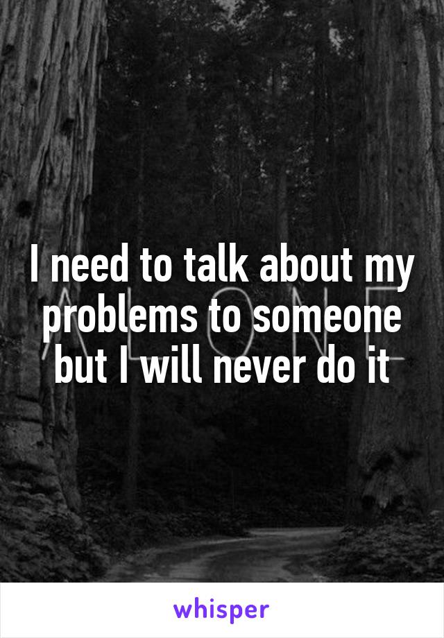 I need to talk about my problems to someone but I will never do it