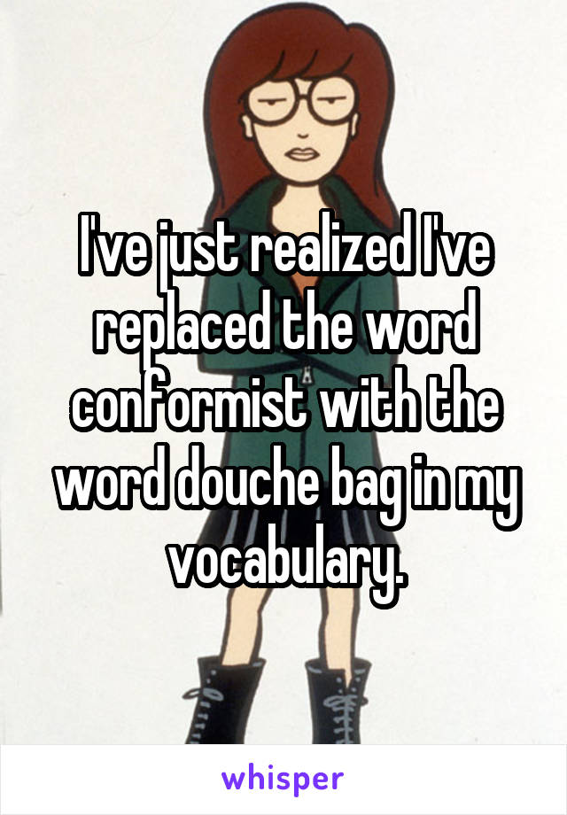 I've just realized I've replaced the word conformist with the word douche bag in my vocabulary.