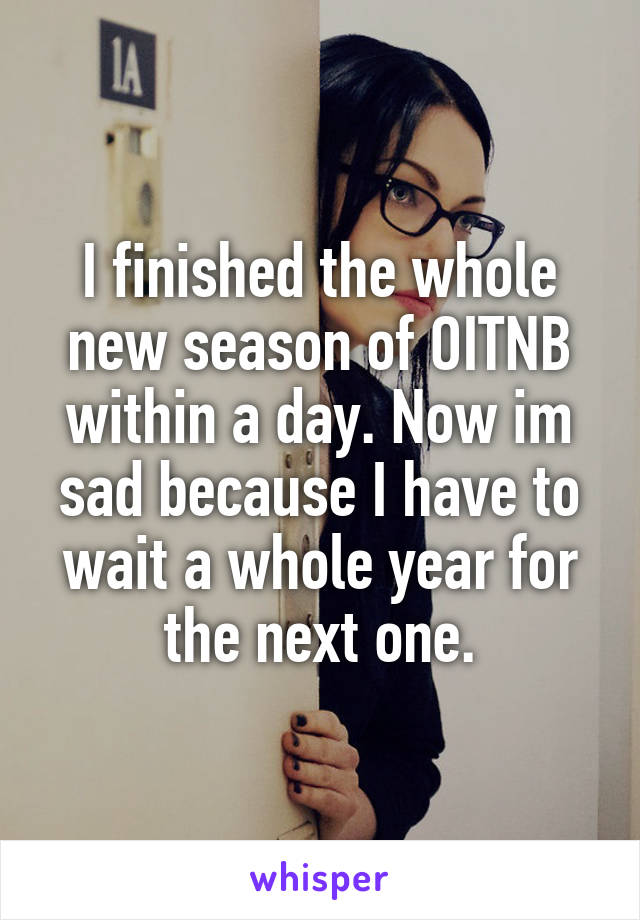 I finished the whole new season of OITNB within a day. Now im sad because I have to wait a whole year for the next one.