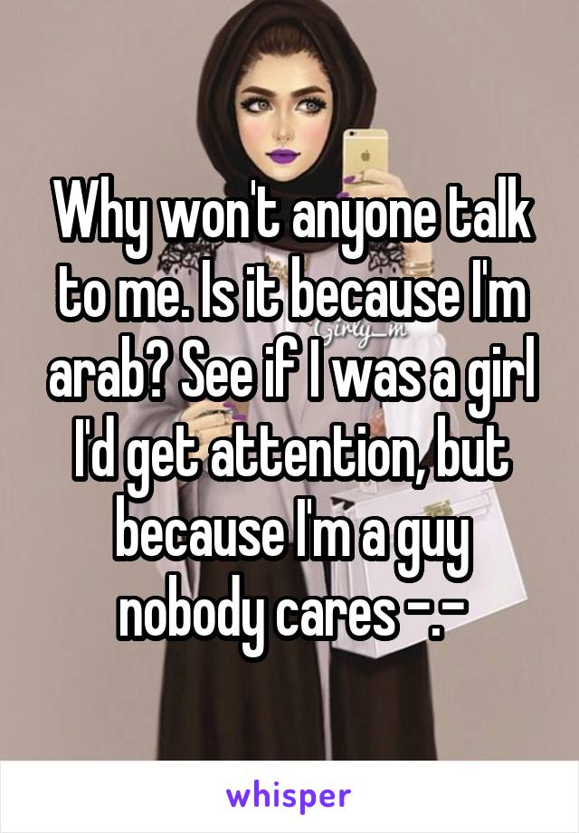 Why won't anyone talk to me. Is it because I'm arab? See if I was a girl I'd get attention, but because I'm a guy nobody cares -.-