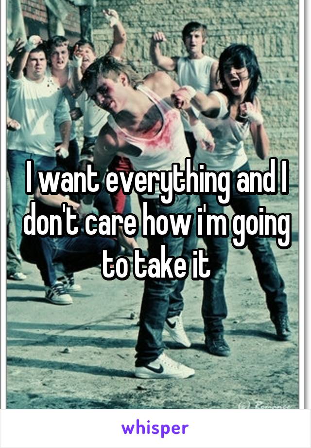 I want everything and I don't care how i'm going to take it