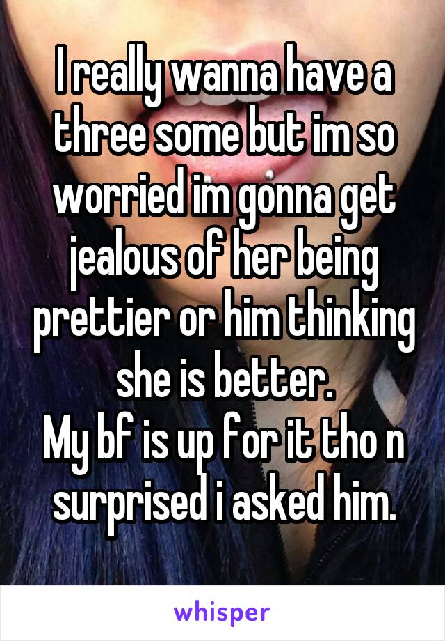 I really wanna have a three some but im so worried im gonna get jealous of her being prettier or him thinking she is better.
My bf is up for it tho n surprised i asked him.
 