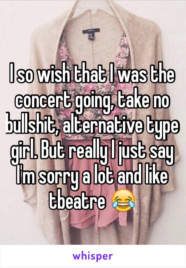 I so wish that I was the concert going, take no bullshit, alternative type girl. But really I just say I'm sorry a lot and like tbeatre 😂