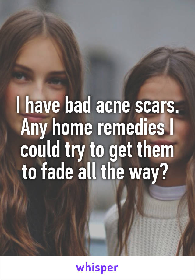 I have bad acne scars. Any home remedies I could try to get them to fade all the way? 