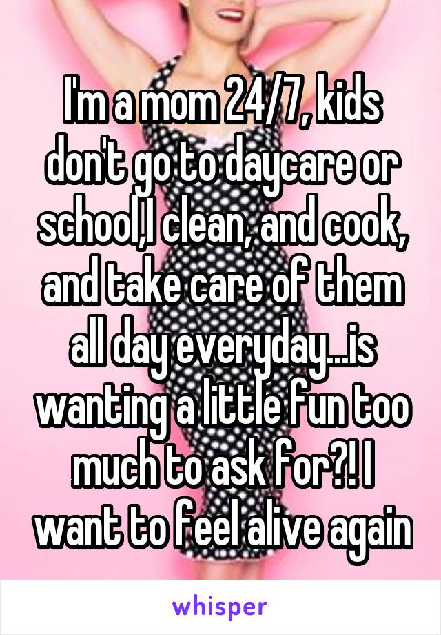 I'm a mom 24/7, kids don't go to daycare or school,I clean, and cook, and take care of them all day everyday...is wanting a little fun too much to ask for?! I want to feel alive again