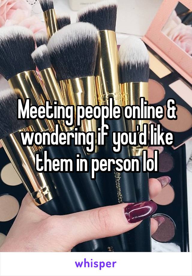 Meeting people online & wondering if you'd like them in person lol