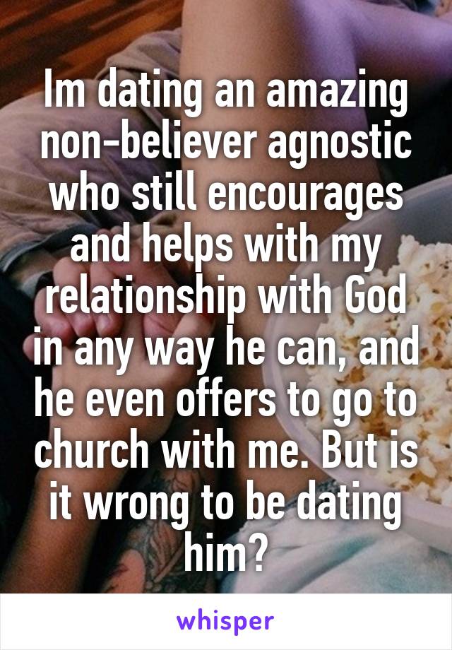 Im dating an amazing non-believer agnostic who still encourages and helps with my relationship with God in any way he can, and he even offers to go to church with me. But is it wrong to be dating him?