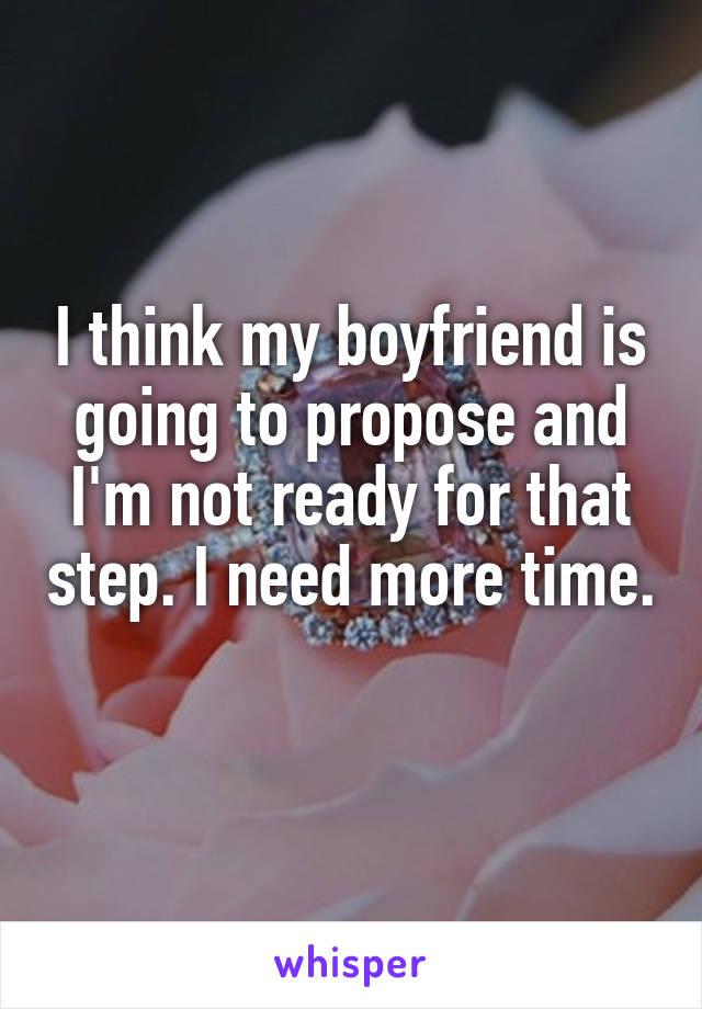 I think my boyfriend is going to propose and I'm not ready for that step. I need more time. 