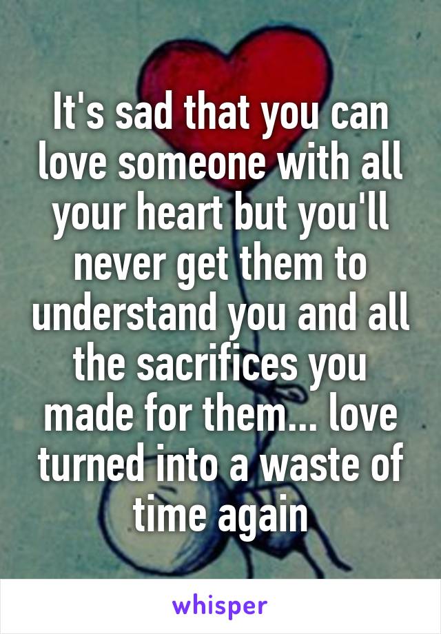 It's sad that you can love someone with all your heart but you'll never get them to understand you and all the sacrifices you made for them... love turned into a waste of time again