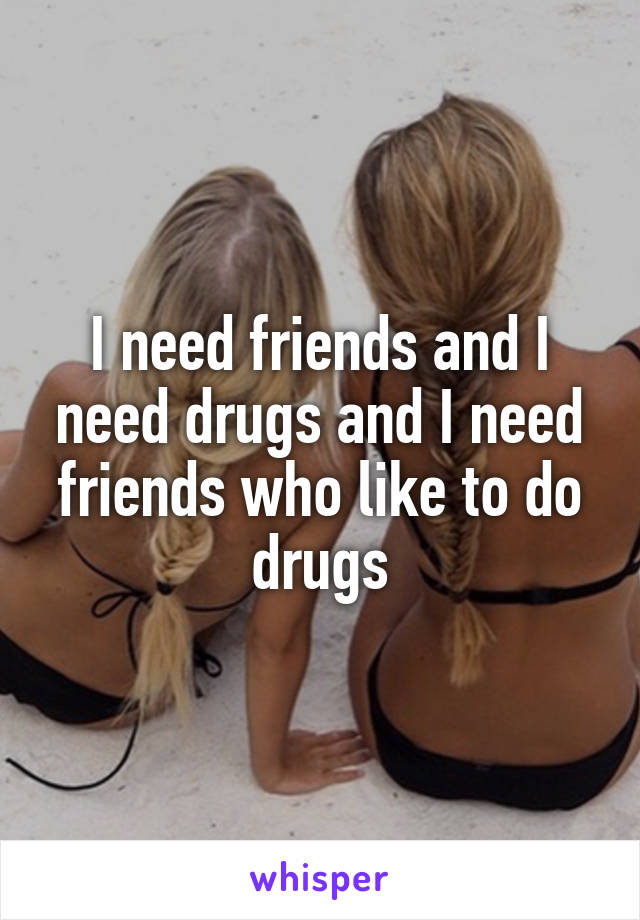 I need friends and I need drugs and I need friends who like to do drugs