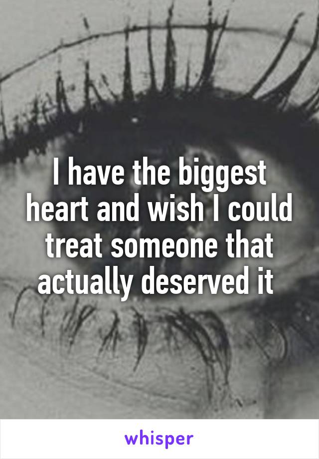 I have the biggest heart and wish I could treat someone that actually deserved it 