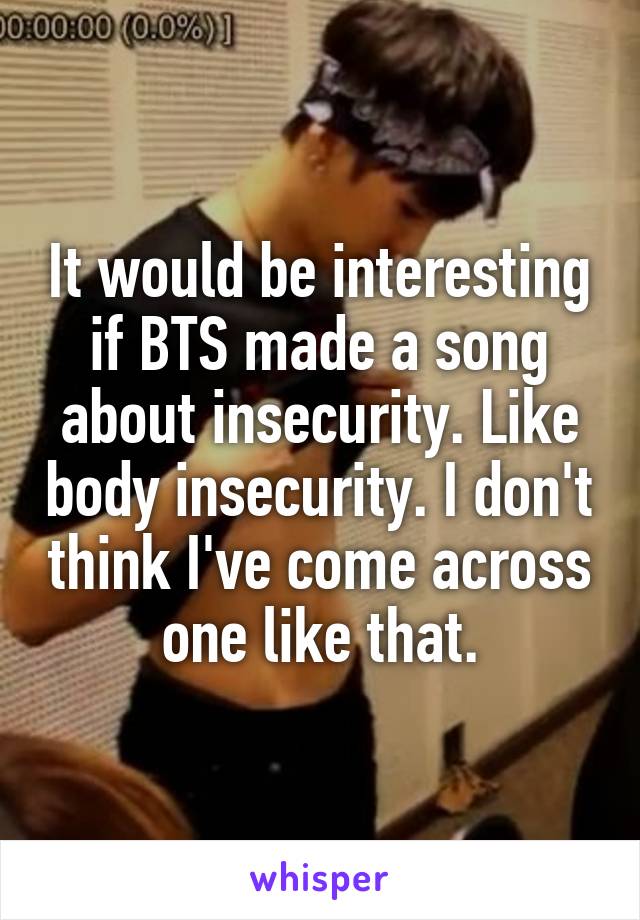 It would be interesting if BTS made a song about insecurity. Like body insecurity. I don't think I've come across one like that.