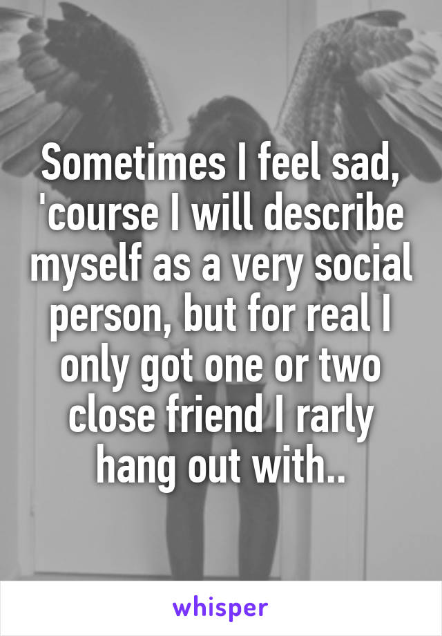 Sometimes I feel sad, 'course I will describe myself as a very social person, but for real I only got one or two close friend I rarly hang out with..