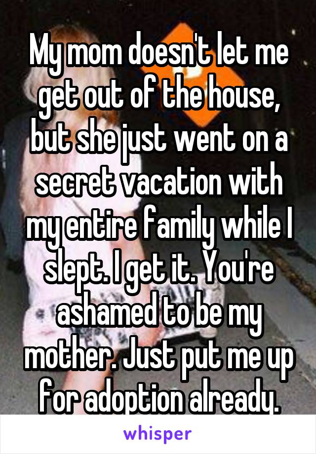 My mom doesn't let me get out of the house, but she just went on a secret vacation with my entire family while I slept. I get it. You're ashamed to be my mother. Just put me up for adoption already.