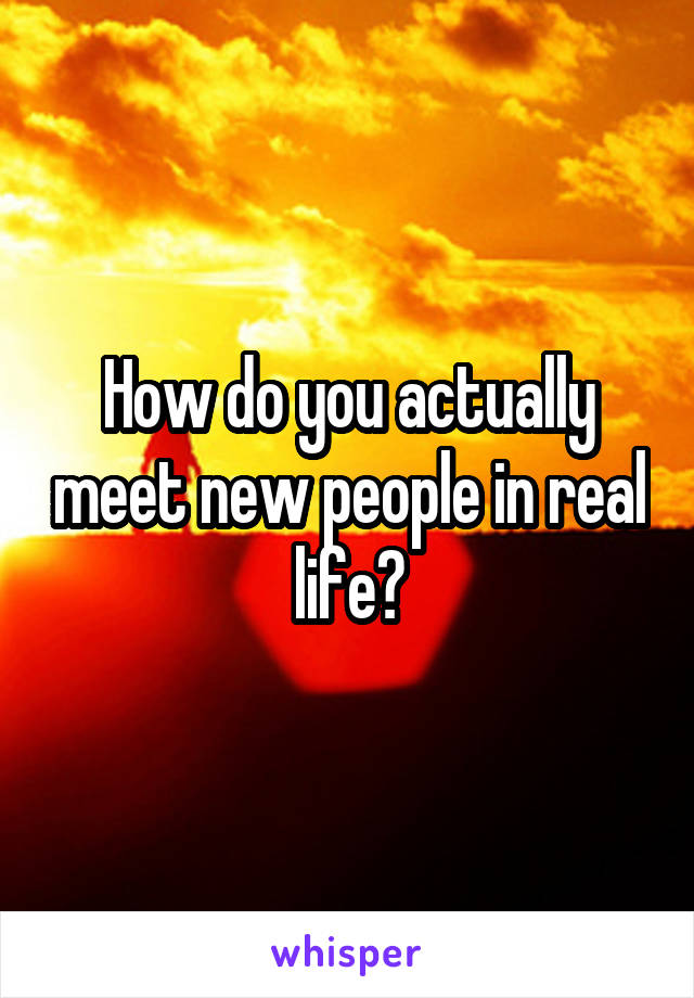 How do you actually meet new people in real life?