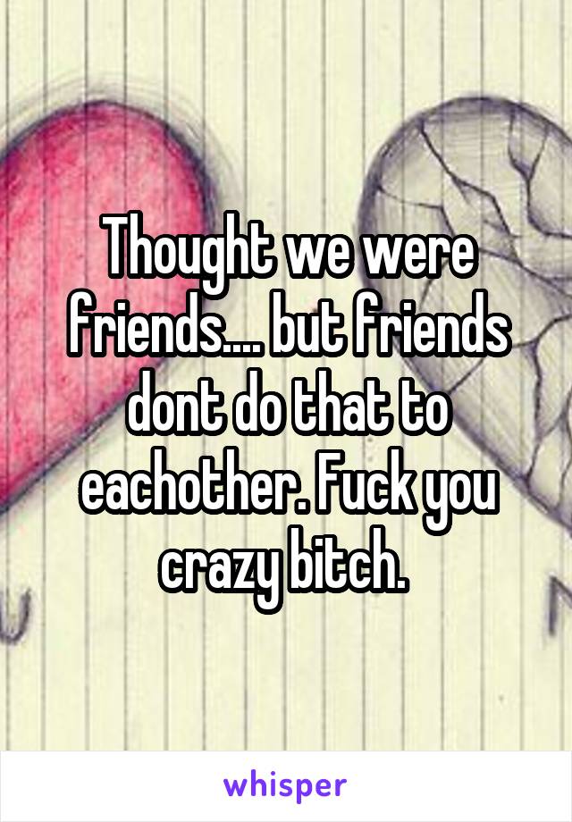 Thought we were friends.... but friends dont do that to eachother. Fuck you crazy bitch. 