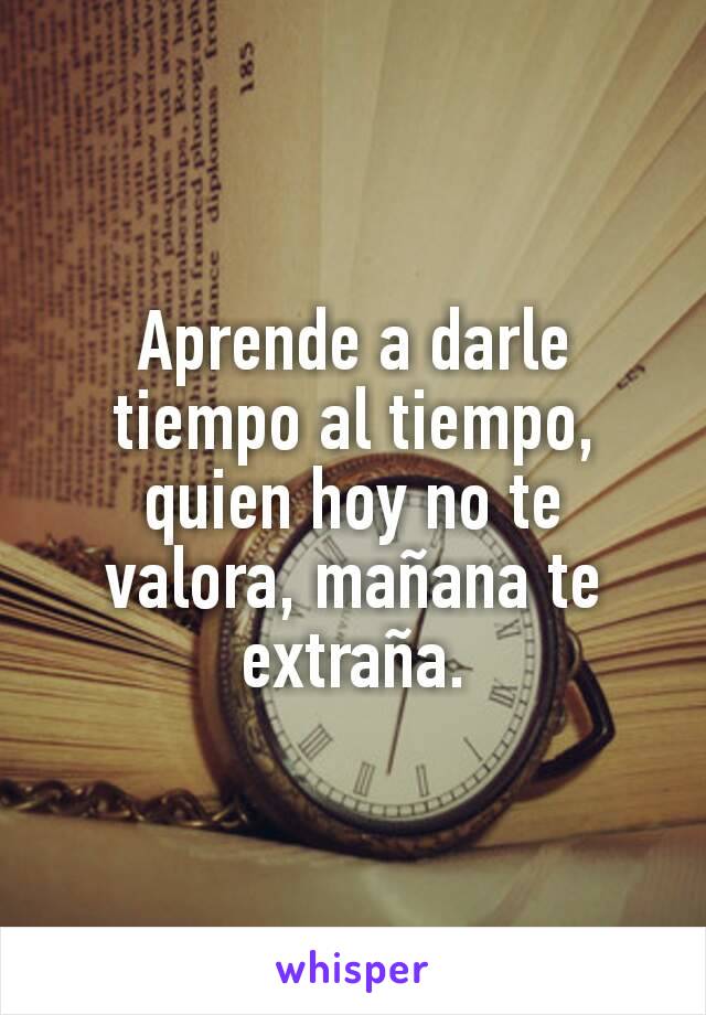 Aprende a darle tiempo al tiempo, quien hoy no te valora, mañana te extraña.