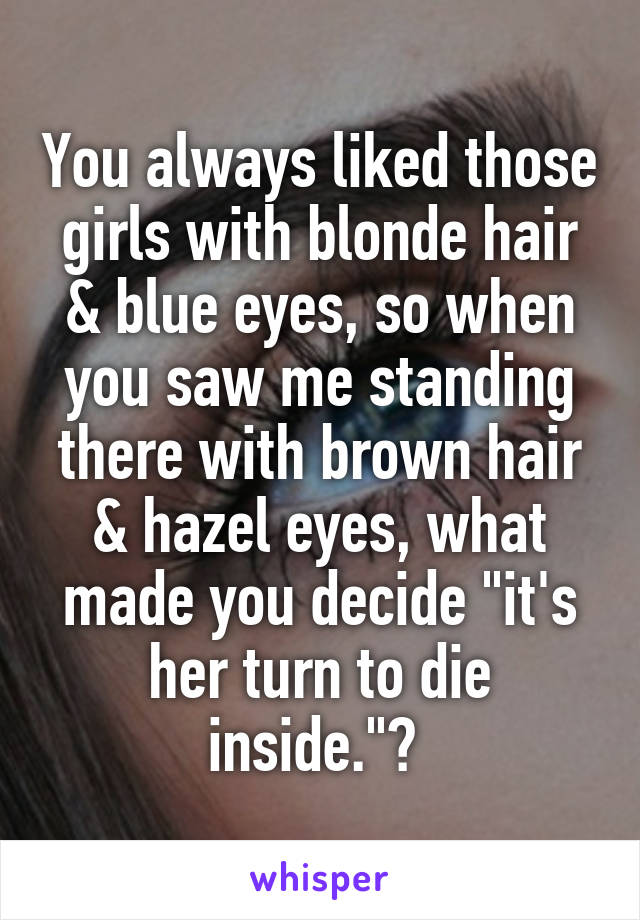 You always liked those girls with blonde hair & blue eyes, so when you saw me standing there with brown hair & hazel eyes, what made you decide "it's her turn to die inside."? 