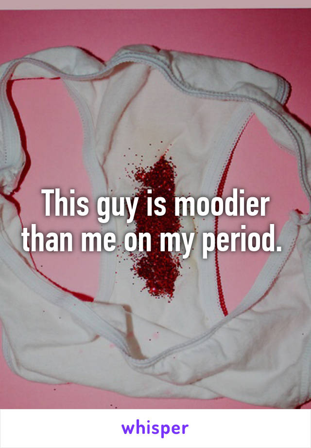 This guy is moodier than me on my period. 