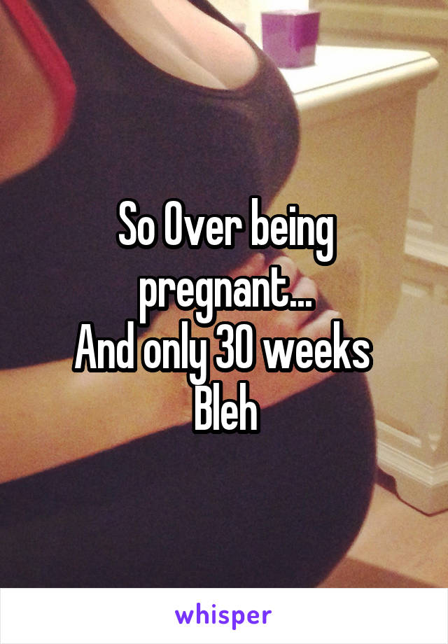 So Over being pregnant...
And only 30 weeks 
Bleh