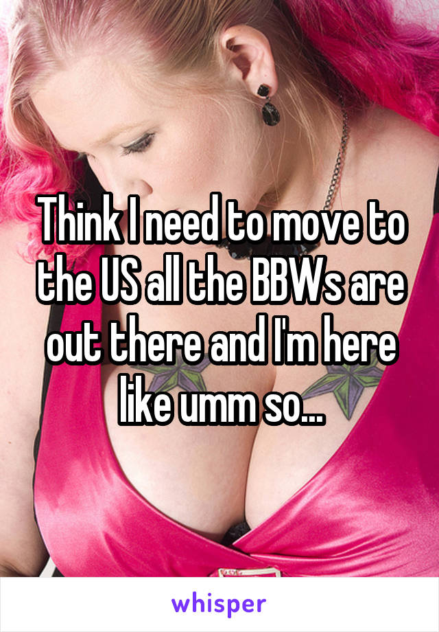 Think I need to move to the US all the BBWs are out there and I'm here like umm so...