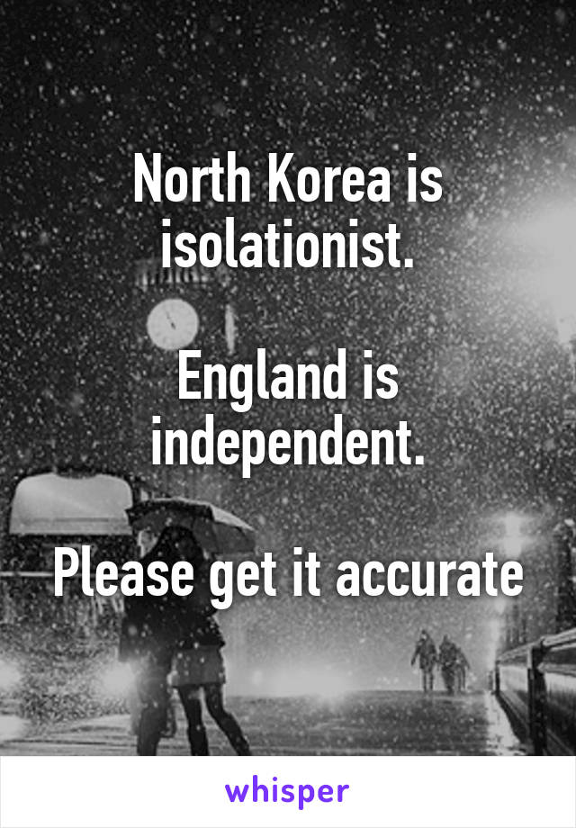 North Korea is isolationist.

England is independent.

Please get it accurate 