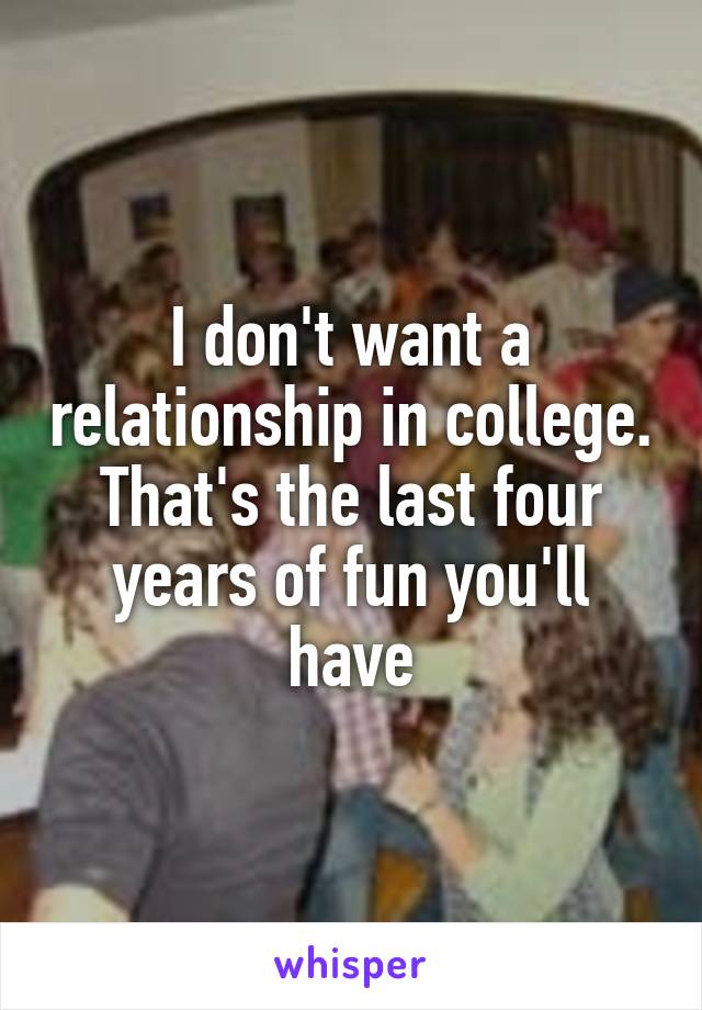 I don't want a relationship in college. That's the last four years of fun you'll have