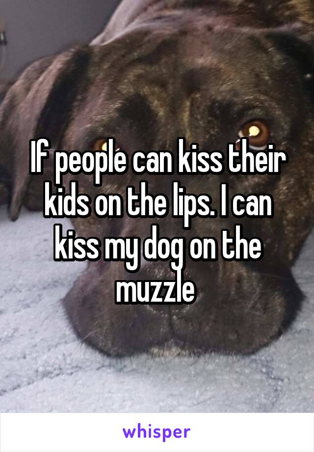 If people can kiss their kids on the lips. I can kiss my dog on the muzzle 