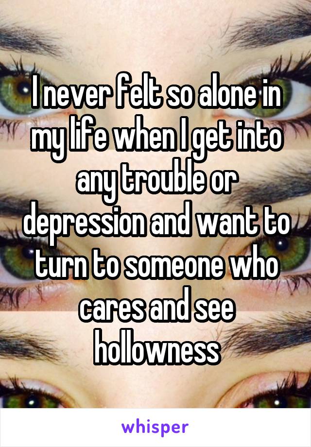 I never felt so alone in my life when I get into any trouble or depression and want to turn to someone who cares and see hollowness