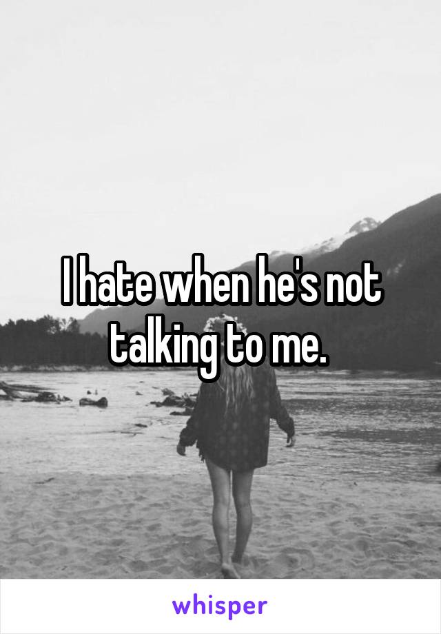 I hate when he's not talking to me. 