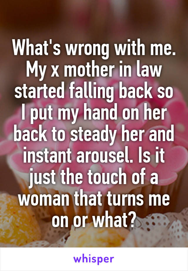 What's wrong with me. My x mother in law started falling back so I put my hand on her back to steady her and instant arousel. Is it just the touch of a woman that turns me on or what?