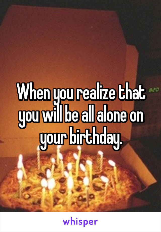 When you realize that you will be all alone on your birthday.