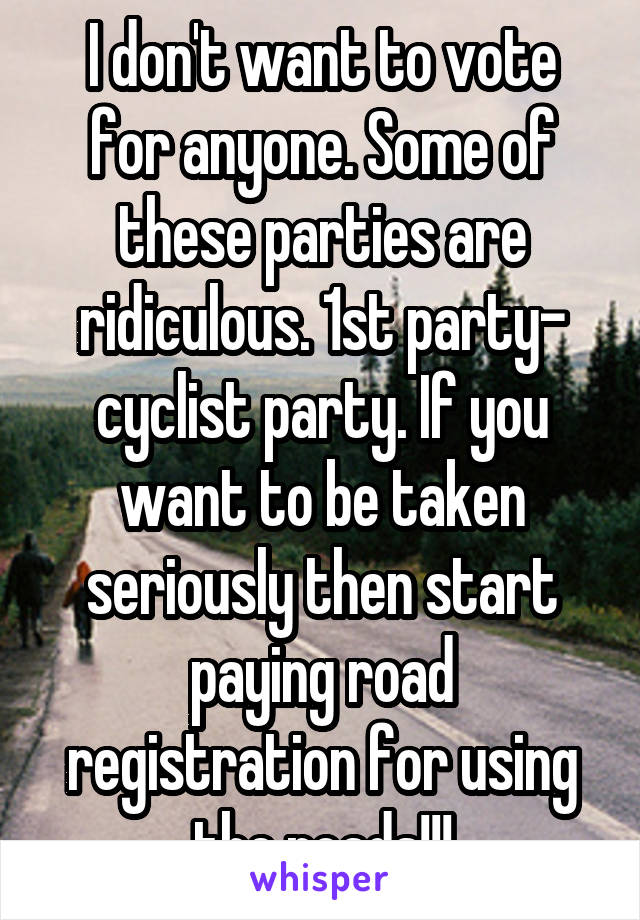 I don't want to vote for anyone. Some of these parties are ridiculous. 1st party- cyclist party. If you want to be taken seriously then start paying road registration for using the roads!!!