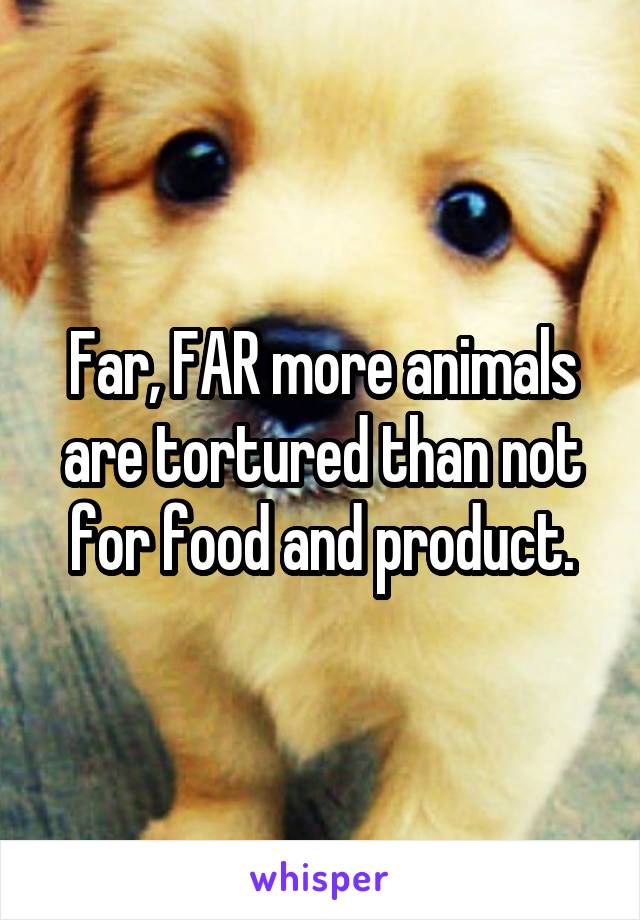 Far, FAR more animals are tortured than not for food and product.