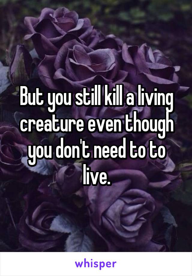 But you still kill a living creature even though you don't need to to live.