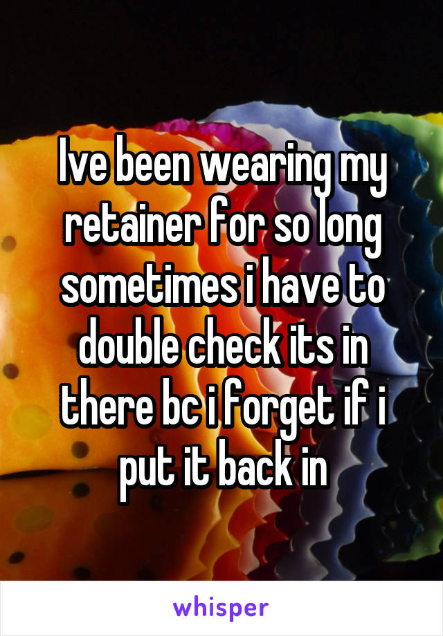 Ive been wearing my retainer for so long sometimes i have to double check its in there bc i forget if i put it back in