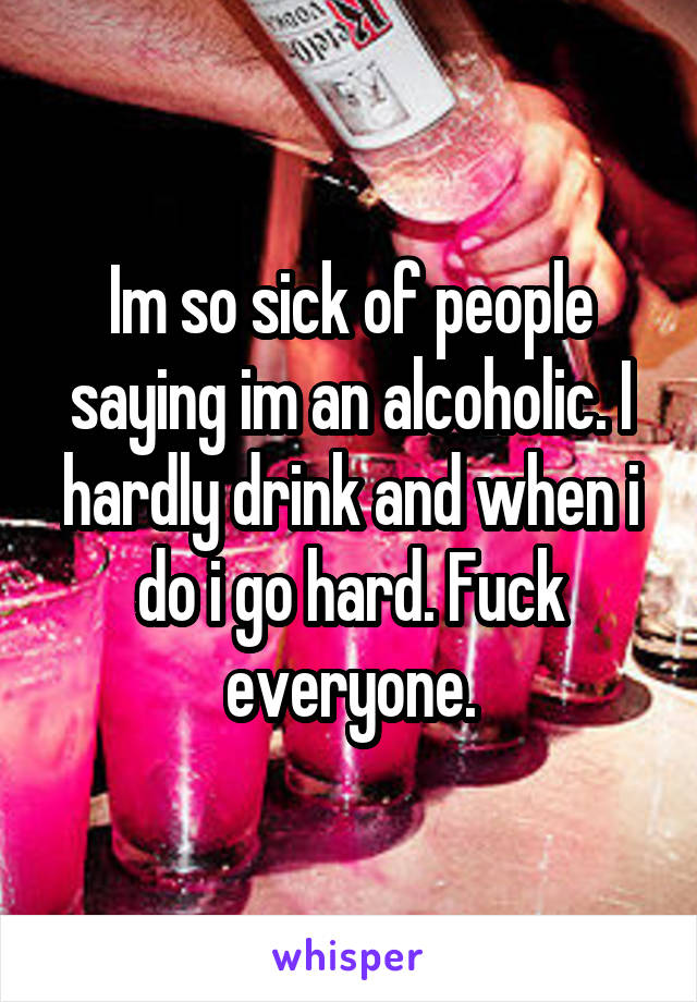 Im so sick of people saying im an alcoholic. I hardly drink and when i do i go hard. Fuck everyone.