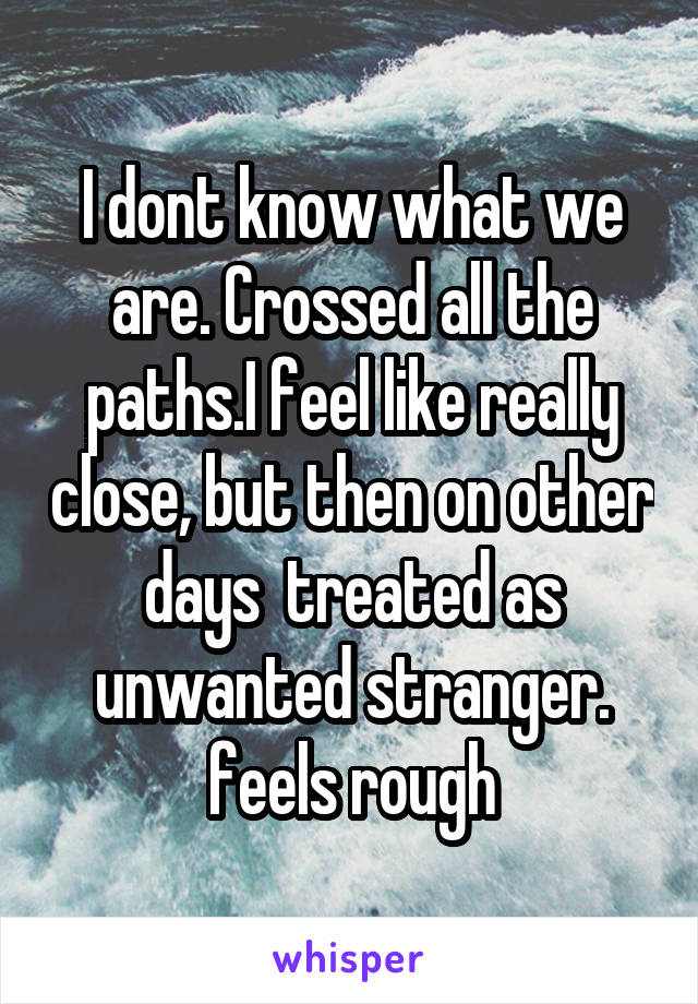 I dont know what we are. Crossed all the paths.I feel like really close, but then on other days  treated as unwanted stranger. feels rough