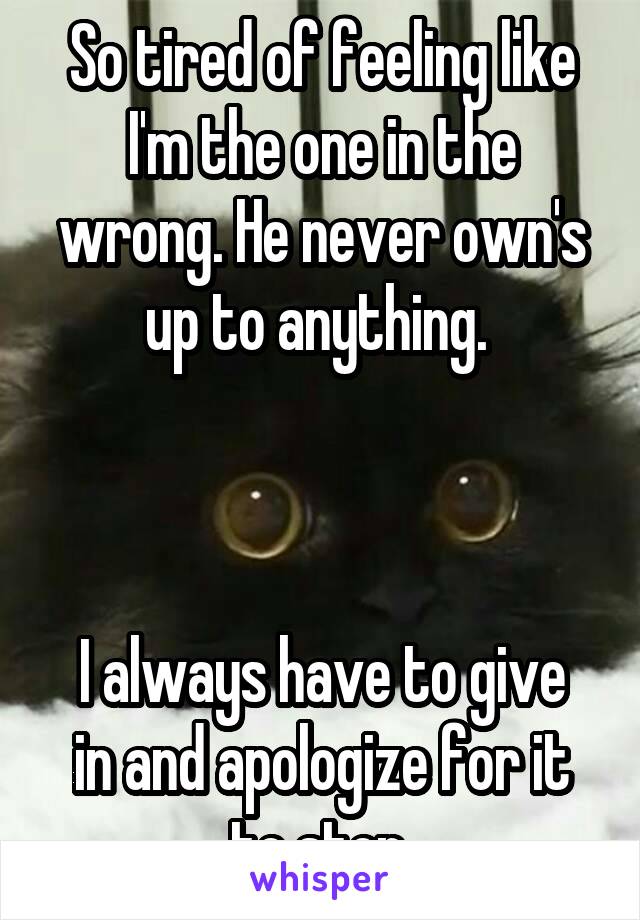 So tired of feeling like I'm the one in the wrong. He never own's up to anything. 



I always have to give in and apologize for it to stop.