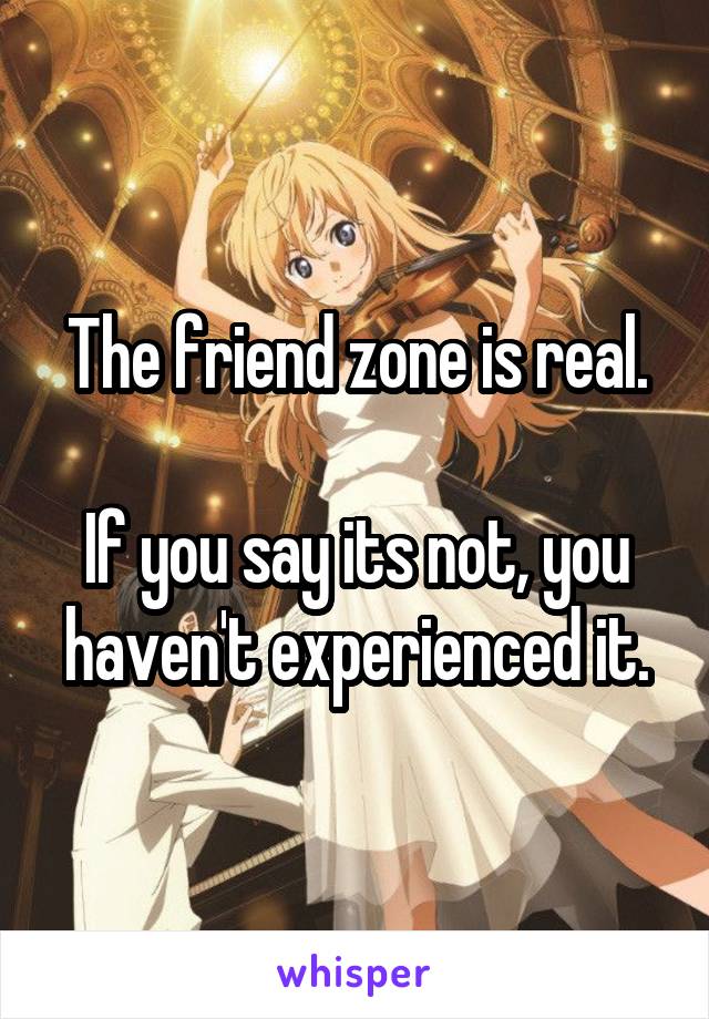 The friend zone is real.

If you say its not, you haven't experienced it.