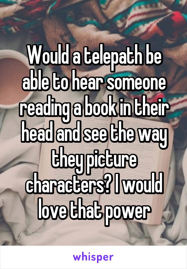 Would a telepath be able to hear someone reading a book in their head and see the way they picture characters? I would love that power