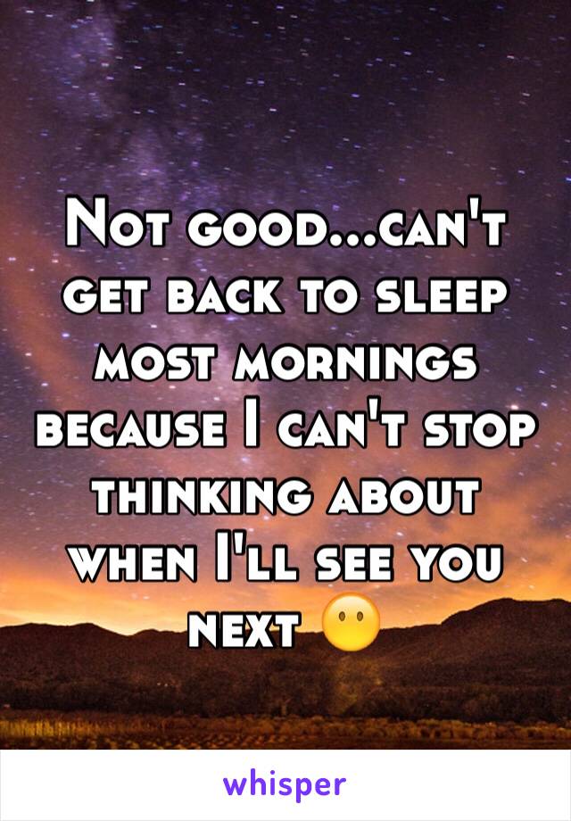 Not good...can't get back to sleep most mornings because I can't stop thinking about when I'll see you next 😶