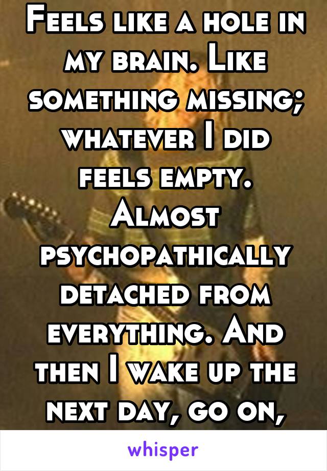 Feels like a hole in my brain. Like something missing; whatever I did feels empty. Almost psychopathically detached from everything. And then I wake up the next day, go on, and repeat.