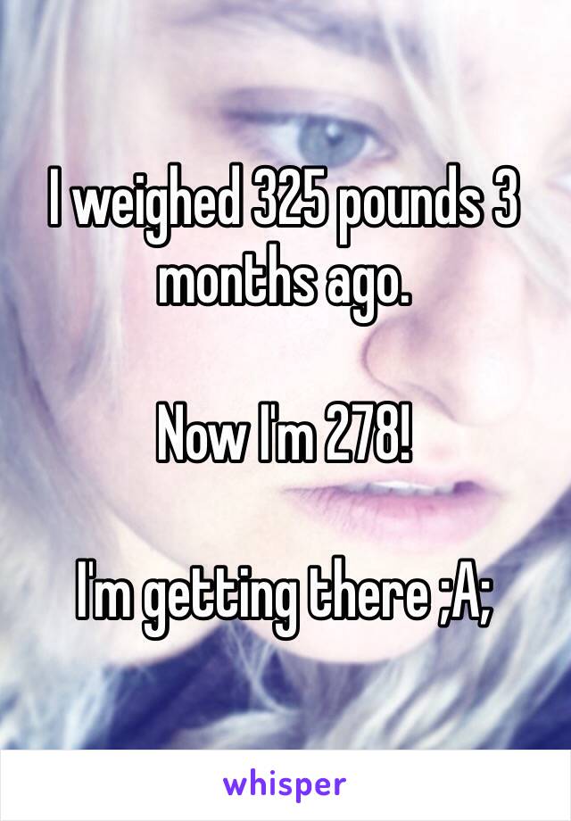 I weighed 325 pounds 3 months ago.

Now I'm 278!

I'm getting there ;A;