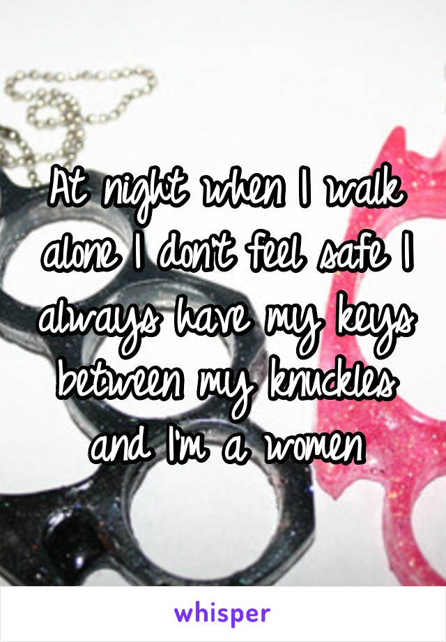 At night when I walk alone I don't feel safe I always have my keys between my knuckles and I'm a women