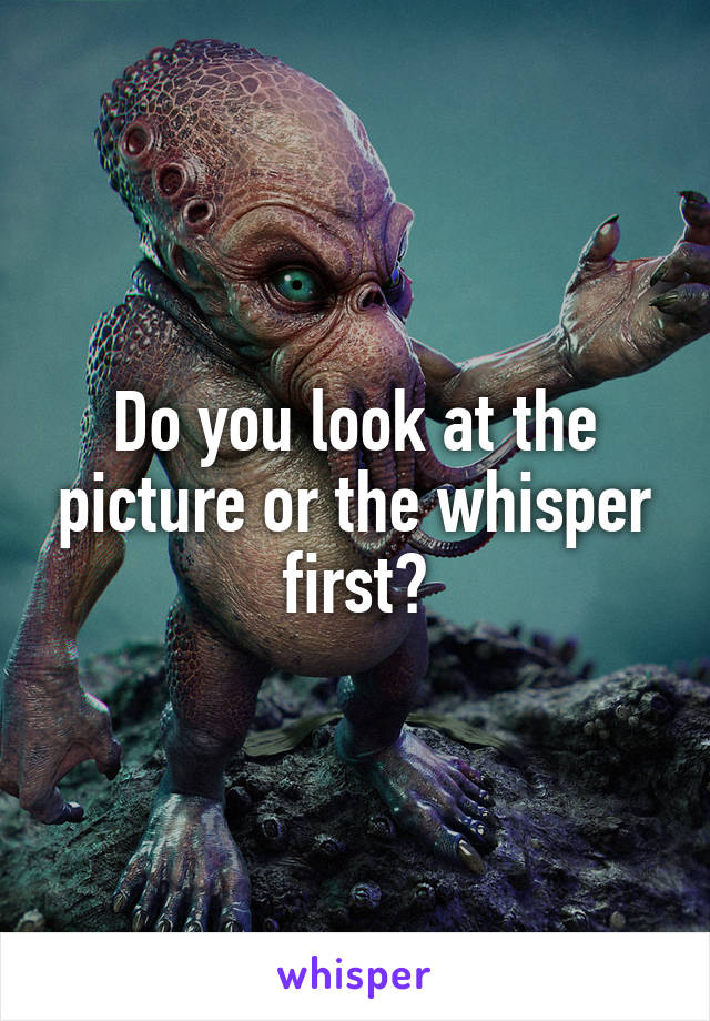 Do you look at the picture or the whisper first?