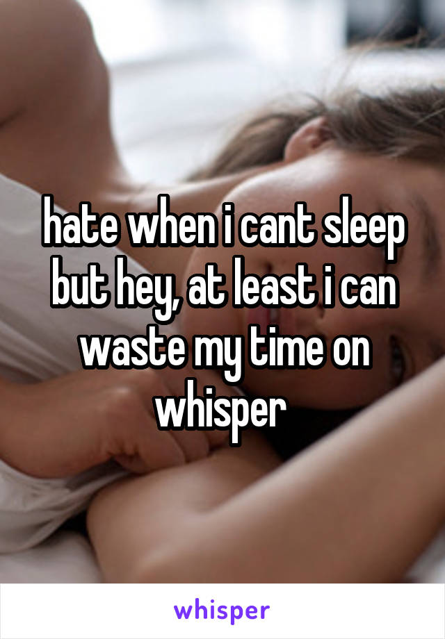 hate when i cant sleep but hey, at least i can waste my time on whisper 