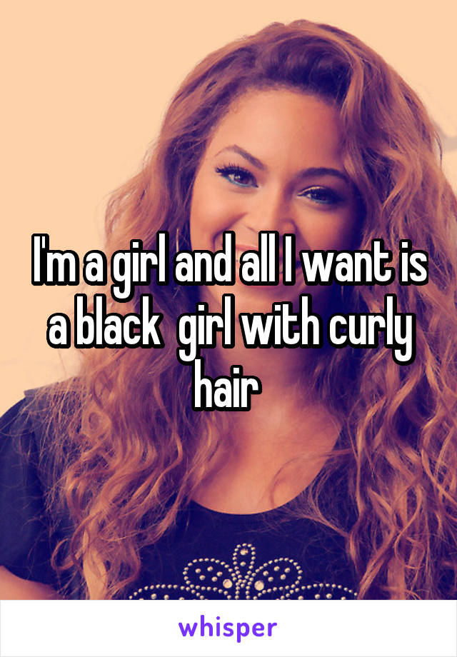 I'm a girl and all I want is a black  girl with curly hair 